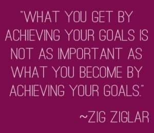 What you get by achieving your goals is not as important as what you become by achieving your goals. Zig Ziglar