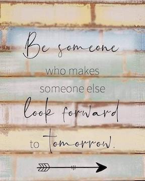 Be someone who makes someone else look forward to tomorrow